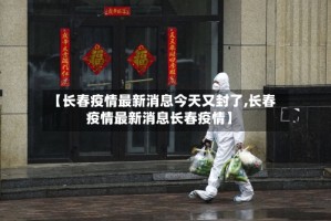 【长春疫情最新消息今天又封了,长春疫情最新消息长春疫情】