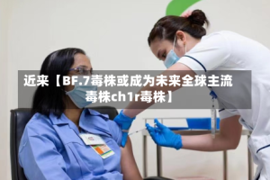近来【BF.7毒株或成为未来全球主流毒株ch1r毒株】
