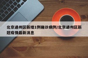 北京通州区新增1例确诊病例/北京通州区新冠疫情最新消息