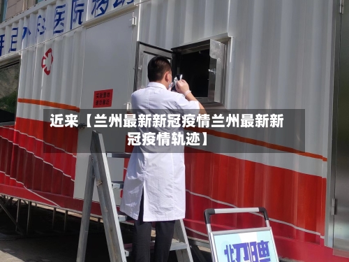 近来【兰州最新新冠疫情兰州最新新冠疫情轨迹】-第1张图片