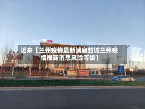 近来【兰州疫情最新消息封城兰州疫情最新消息风险等级】-第1张图片