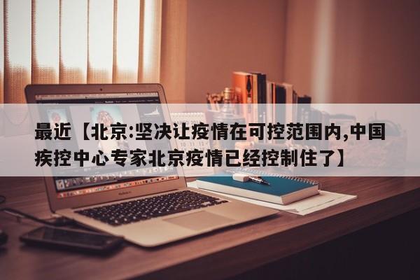 最近【北京:坚决让疫情在可控范围内,中国疾控中心专家北京疫情已经控制住了】
