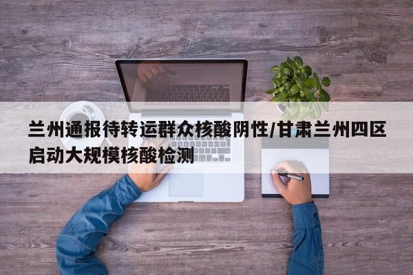 兰州通报待转运群众核酸阴性/甘肃兰州四区启动大规模核酸检测