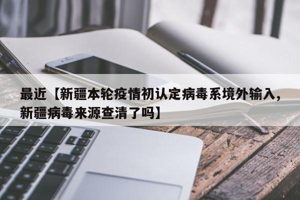 最近【新疆本轮疫情初认定病毒系境外输入,新疆病毒来源查清了吗】