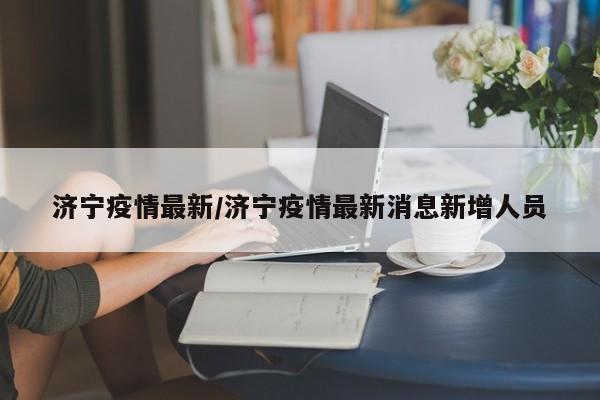 济宁疫情最新/济宁疫情最新消息新增人员