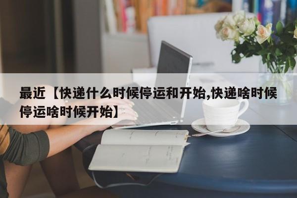 最近【快递什么时候停运和开始,快递啥时候停运啥时候开始】
