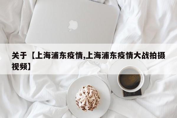 关于【上海浦东疫情,上海浦东疫情大战拍摄视频】