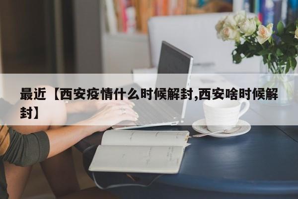 最近【西安疫情什么时候解封,西安啥时候解封】