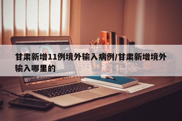 甘肃新增11例境外输入病例/甘肃新增境外输入哪里的
