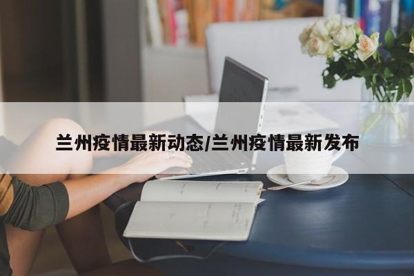 兰州疫情最新动态/兰州疫情最新发布