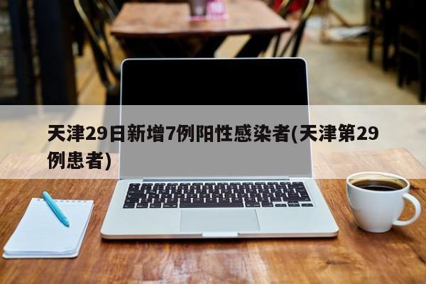 天津29日新增7例阳性感染者(天津第29例患者)